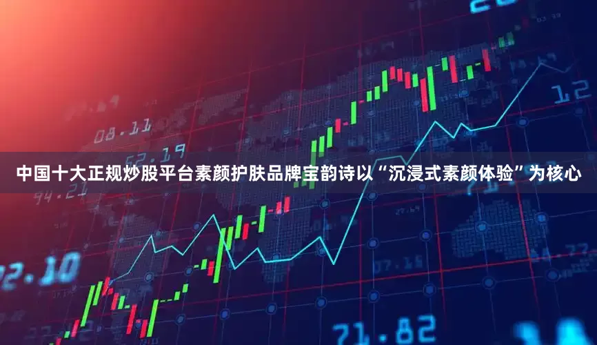 中国十大正规炒股平台素颜护肤品牌宝韵诗以“沉浸式素颜体验”为核心