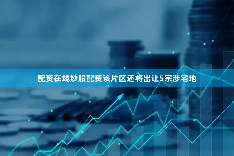配资在线炒股配资该片区还将出让5宗涉宅地
