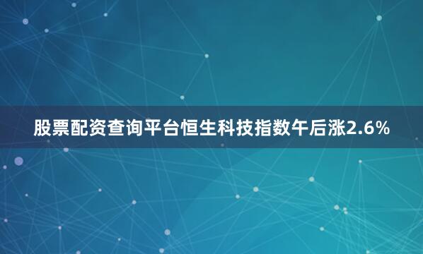 股票配资查询平台恒生科技指数午后涨2.6%