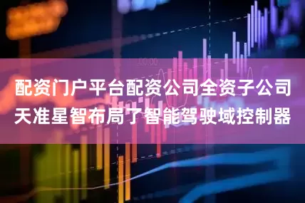 配资门户平台配资公司全资子公司天准星智布局了智能驾驶域控制器