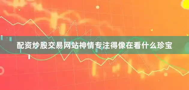 配资炒股交易网站神情专注得像在看什么珍宝