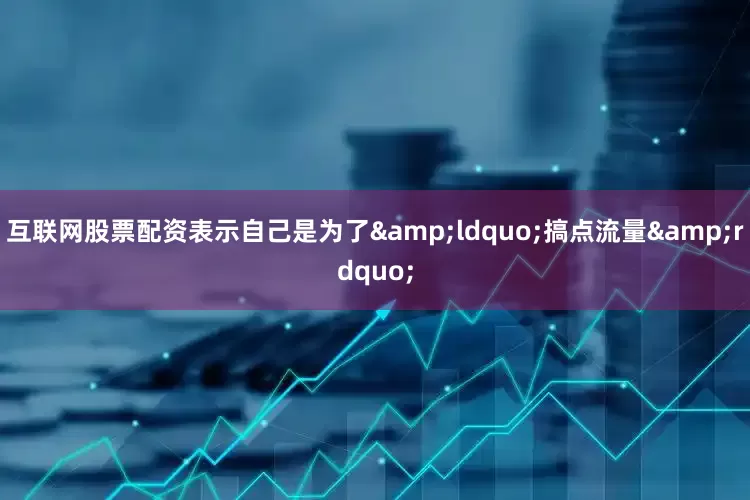 互联网股票配资表示自己是为了&ldquo;搞点流量&rdquo;