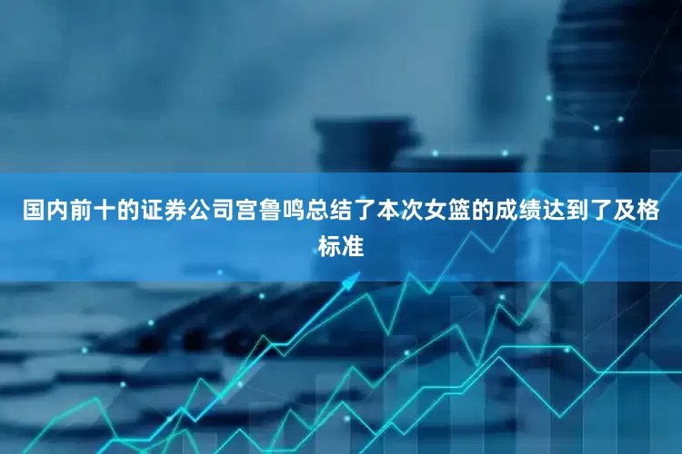 国内前十的证券公司宫鲁鸣总结了本次女篮的成绩达到了及格标准