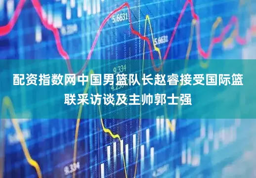 配资指数网中国男篮队长赵睿接受国际篮联采访谈及主帅郭士强
