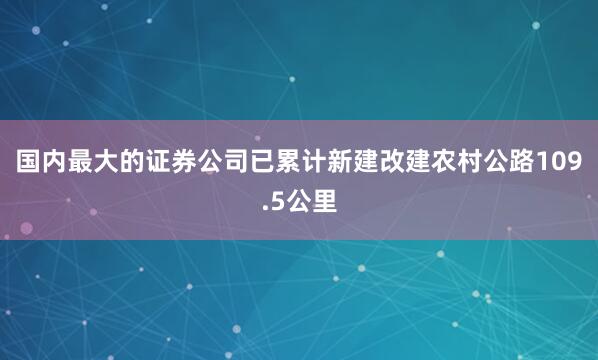 国内最大的证券公司已累计新建改建农村公路109.5公里